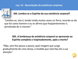 Cap. VII - Recordação da existência corpórea
“Lembra-se, isto é, tendo vivido muitas vezes na Terra, recorda-se do
que foi como homem e eu te afirmo que freqüentemente ri,
penalizado de si mesmo.”
304. Lembra-se o Espírito da sua existência corporal?
305. A lembrança da existência corporal se apresenta ao
Espírito completa e inopinadamente, após a morte?
“Não, vem-lhe pouco a pouco, qual imagem que surge
gradualmente de uma névoa, à medida que nela fixa ele a sua
atenção.”
 