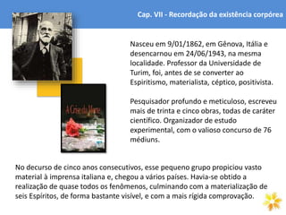 4
Cap. VII - Recordação da existência corpórea
Nasceu em 9/01/1862, em Gênova, Itália e
desencarnou em 24/06/1943, na mesma
localidade. Professor da Universidade de
Turim, foi, antes de se converter ao
Espiritismo, materialista, céptico, positivista.
Pesquisador profundo e meticuloso, escreveu
mais de trinta e cinco obras, todas de caráter
científico. Organizador de estudo
experimental, com o valioso concurso de 76
médiuns.
No decurso de cinco anos consecutivos, esse pequeno grupo propiciou vasto
material à imprensa italiana e, chegou a vários países. Havia-se obtido a
realização de quase todos os fenômenos, culminando com a materialização de
seis Espíritos, de forma bastante visível, e com a mais rígida comprovação.
 