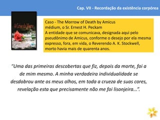 5
“Uma das primeiras descobertas que fiz, depois da morte, foi a
de mim mesmo. A minha verdadeira individualidade se
desdobrou ante os meus olhos, em toda a crueza de suas cores,
revelação esta que precisamente não me foi lisonjeira...”.
Cap. VII - Recordação da existência corpórea
Caso - The Morrow of Death by Amicus
médium, o Sr. Ernest H. Peckam
A entidade que se comunicava, designada aqui pelo
pseudônimo de Amicus, conforme o desejo por ela mesma
expresso, fora, em vida, o Reverendo A. K. Stockwell,
morto havia mais de quarenta anos.
 