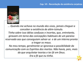 6
… Quando me achava no mundo dos vivos, jamais cheguei a
conceber a existência de além-túmulo.
Tinha sobre isso idéias confusas e incertas, que, entretanto,
giravam em torno das concepções habituais de um paraíso
reservado aos que conseguiam salvar-se e de um interno pronto
a tragar os maus.
No meu tempo, geralmente se ignorava a possibilidade da
comunicação com os Espíritos dos mortos. Não havia, pois, mais
do que arquitetar teorias e ter fé em Deus.
Era a fé que eu tinha.
Cap. VII - Recordação da existência corpórea
 