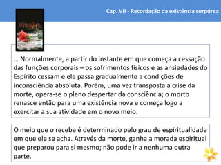 O meio que o recebe é determinado pelo grau de espiritualidade
em que ele se acha. Através da morte, ganha a morada espiritual
que preparou para si mesmo; não pode ir a nenhuma outra
parte. 7
… Normalmente, a partir do instante em que começa a cessação
das funções corporais – os sofrimentos físicos e as ansiedades do
Espírito cessam e ele passa gradualmente a condições de
inconsciência absoluta. Porém, uma vez transposta a crise da
morte, opera-se o pleno despertar da consciência; o morto
renasce então para uma existência nova e começa logo a
exercitar a sua atividade em o novo meio.
Cap. VII - Recordação da existência corpórea
 