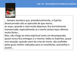 … Sempre acontece que, providencialmente, o Espírito
desencarnado não se apercebe de que morre;
às vezes, quando o nota muito depressa, fica terrivelmente
transtornado, especialmente se a morte cortou laços afetivos
muito fortes...
Mas, não chega ao meio espiritual como um desamparado;
quase nunca fica entregue a si mesmo: todos os Espíritos, quase
sem exceção, quando saem da crise da morte, são acolhidos
pelos guias melhor indicados para os reconfortar, aconselhar e
assistir...
Cap. VII - Recordação da existência corpórea
 
