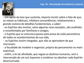 …em apoio da tese que sustento, importa insistir sobre o fato de que,
se notam as habituais, infalíveis concordâncias, relativamente a
grande número de detalhes fundamentais, a saber:
- os Espíritos dos mortos, salvo algumas raras exceções, são acolhidos
e reconfortados por familiares e amigos;
- o Espírito que se comunica passou pela prova da visão panorâmica
de todos os acontecimentos da sua vida;
- os Espíritos recém-chegados, que não se apercebem de que
morreram;
- a faculdade de modelar e organizar, própria do pensamento no meio
espiritual;
- enfim, a lei de afinidade, que regula os destinos humanos, sem a
intervenção de um Juiz Supremo a condenar ou absolver cada Espírito
desencarnado.
Cap. VII - Recordação da existência corpórea
 