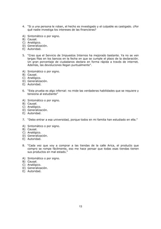 13
4. “Si a una persona le roban, el hecho es investigado y el culpable es castigado. ¿Por
qué nadie investiga los intereses de las financieras?
A) Sintomático o por signo.
B) Causal.
C) Analógico.
D) Generalización.
E) Autoridad.
5. “Creo que el Servicio de Impuestos Internos ha mejorado bastante. Ya no se ven
largas filas en los bancos en la fecha en que se cumple el plazo de la declaración.
Un gran porcentaje de ciudadanos declara en forma rápida a través de internet.
Además, las devoluciones llegan puntualmente”.
A) Sintomático o por signo.
B) Causal.
C) Analógico.
D) Generalización.
E) Autoridad.
6. “Esta prueba es algo infernal: no mide las verdaderas habilidades que se requiere y
tensiona al estudiante”
A) Sintomático o por signo.
B) Causal.
C) Analógico.
D) Generalización.
E) Autoridad.
7. “Debo entrar a esa universidad, porque todos en mi familia han estudiado en ella.”
A) Sintomático o por signo.
B) Causal.
C) Analógico.
D) Generalización.
E) Autoridad.
8. “Cada vez que voy a comprar a las tiendas de la calle Arica, el producto que
compro se rompe fácilmente, eso me hace pensar que todas esas tiendas tienen
sus productos en mal estado.”
A) Sintomático o por signo.
B) Causal.
C) Analógico.
D) Generalización.
E) Autoridad.
 