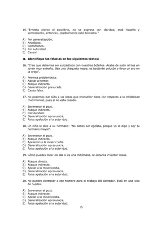 15
15. “Ernesto pierde el equilibrio, no se expresa con claridad, está risueño y
somnoliento, entonces, posiblemente esté borracho.”
A) Por generalización.
B) Analógico.
C) Sintomático.
D) Por autoridad.
E) Causal.
II. Identifique las falacias en los siguientes textos:
16. “Creo que debemos ser cuidadosos con nuestros bolsillos. Acaba de subir al bus un
joven muy extraño. Usa una chaqueta negra, es bastante pelucón y lleva un aro en
la oreja”.
A) Premisa problemática.
B) Apelar al temor.
C) Ataque indirecto.
D) Generalización presurada.
E) Causa falsa.
17. No podemos dar oído a las ideas que monseñor tiene con respecto a la infidelidad
matrimonial, pues el no está casado.
A) Envenenar el pozo.
B) Ataque indirecto.
C) Circularidad.
D) Generalización apresurada.
E) Falsa apelación a la autoridad.
18. Un niño le dice a su hermano: “No debes ser egoísta, porque yo lo digo y soy tu
hermano mayor”.
A) Envenenar el pozo.
B) Ataque indirecto.
C) Apelación a la misericordia.
D) Generalización apresurada.
E) Falsa apelación a la autoridad.
19. Cómo puedes creer en ella si es una mitómana, le encanta inventar cosas.
A) Ataque directo.
B) Ataque indirecto.
C) Apelar a la misericordia.
D) Generalización apresurada.
E) Falsa apelación a la autoridad.
20. No puedes contratar a ese hombre para el trabajo del contador. Está en una silla
de ruedas.
A) Envenenar el pozo.
B) Ataque indirecto.
C) Apelar a la misericordia.
D) Generalización apresurada.
E) Falsa apelación a la autoridad.
 