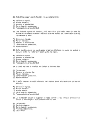 16
21. Todo Chile coopera con la Teletón. ¡Coopera tú también!
A) Envenenar el pozo.
B) Ataque indirecto.
C) Apelar a la popularidad.
D) Generalización apresurada.
E) Falsa apelación a la autoridad.
22. Una persona espera ser atendida, pero hay varias que están antes que ella. Se
acerca al funcionario diciendo: “Necesito que me atienda ya. ¿Sabe usted que soy
hermano de su jefe?”
A) Envenenar el pozo.
B) Ataque indirecto.
C) Apelar a la misericordia.
D) Generalización apresurada.
E) Apelar al temor.
23. Señor carabinero, no me puede pasar el parte; si lo hace, mi padre me quitará el
auto, no podré ir a visitar a mi polola y ella me dejará.
A) Envenenar el pozo.
B) Apelar a la misericordia.
C) Ataque indirecto.
D) Generalización apresurada.
E) Falsa apelación a la autoridad.
24. Si usted me sube el arriendo, me cambio el próximo mes.
A) Circularidad.
B) Apelar a la misericordia.
C) Ataque indirecto.
D) Generalización apresurada.
E) Apelar al temor.
25. El señor Gómez no está habilitado para opinar sobre el matrimonio porque es
solterón.
A) Envenenar el pozo.
B) Ataque indirecto.
C) Ataque directo.
D) Generalización apresurada.
E) Falsa apelación a la autoridad.
26. La civilización actual es superior en todo sentido a las antiguas civilizaciones
porque la tecnología ha evolucionado cada vez más.
A) Circularidad.
B) Razón irrelevante.
C) Generalización apresurada.
D) Premisa problemática.
E) Causa falsa.
 