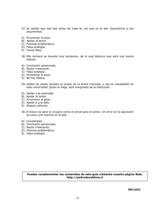 17
27. Es sabido que ese tipo actúa de mala fe, así que no le den importancia a sus
argumentos.
A) Envenenar el pozo.
B) Apelar al temor.
C) Premisa problemática.
D) Falsa analogía.
E) Causa falsa.
28. Ella siempre se levanta muy temprano, de lo cual deduzco que será una buena
esposa.
A) Conclusión apresurada.
B) Razón irrelevante.
C) Falsa analogía.
D) Envenenar el pozo.
E) No hay falacia.
29. Hablar de clases sociales es propio de la teoría marxista, y eso es inaceptable en
esta universidad. Quien lo haga, será marginado de la institución.
A) Apelar a la autoridad.
B) Apelar al temor.
C) Envenenar el pozo.
D) Apelar a una élite.
E) Ataque indirecto.
30. El bisturí es para el cirujano como el pincel para el pintor. Un error en la operación
es como una mancha en la tela.
A) Circularidad.
B) Conclusión apresurada.
C) Razón irrelevante.
D) Premisa problemática.
E) Falsa analogía.
DO-LE31
Puedes complementar los contenidos de esta guía visitando nuestra página Web.
http://pedrodevaldivia.cl
 