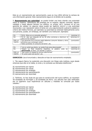 5
Este es un razonamiento por aproximación, pues es muy difícil afirmar la certeza de
una información general. Este razonamiento sigue en el ámbito de lo posible.
5. Razonamiento por autoridad: se puede fundar una tesis citando una autoridad
sobre la materia, valiéndonos del prestigio de un experto, alguien conocido, alguien
validado o hasta alguien famoso (un político, un artista, etc.). Aunque no es una
garantía de validez, en algunos casos puede ser legítimo recurrir a una autoridad
reconocida o con reputación sobre el tema (en una argumentación judicial la palabra o
criterio del médico forense, por ejemplo) La autoridad se entiende habitualmente como
una persona, puede, sin embargo, ser también una institución. Ejemplos:
R1. “El Dr. Pérez es un conocido geriatra”. (premisa 1)
R2. “El Dr. dijo que después de los 50 años comienza a disminuir el
calcio en los huesos”.
(premisa 2).
POR LO
TANTO:
“Las personas de la tercera edad debemos consumir lácteos y otros
alimentos que contengan calcio”.
“Debo aumentar mi consumo de leche”, etc.
(conclusión)
R1. “Leí un cartel que decía: se vende fruta seca descorazada” (premisa 1)
R2. “Según La Real Academia Española, la palabra culta es
descarozada, es decir, sin semilla o cuesco”.
(premisa 2)
POR LO
TANTO:
“Ese cartel no respeta la norma culta-formal”
“El cartel está mal escrito”, etc.
(conclusión)
EJERCICIO: Lea el enunciado y descubra el tipo de razonamiento empleado.
1. “De seguro Nancy ha sostenido una discusión con Diego esta mañana, pues desde
entonces que ella no le habla, lo evita y no contesta sus llamados telefónicos.”
A) razonamiento por signos
B) razonamiento por causa.
C) razonamiento por analogía
D) razonamiento por generalización
E) razonamiento por autoridad
2. “Señores, no hay duda de que para la construcción del nuevo edificio, se necesitan
50 toneladas de hormigón y 20 toneladas de fierro. Los cálculos han sido ratificados
por el ingeniero cuya experiencia en cálculos y medidas es conocida por todos
ustedes.”
A) razonamiento por signos
B) razonamiento por causa.
C) razonamiento por analogía
D) razonamiento por generalización
E) razonamiento por autoridad
 