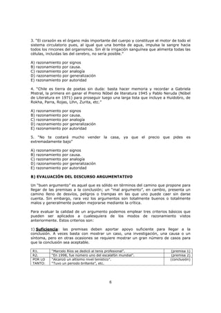 6
3. “El corazón es el órgano más importante del cuerpo y constituye el motor de todo el
sistema circulatorio pues, al igual que una bomba de agua, impulsa la sangre hacia
todos los rincones del organismos. Sin él la irrigación sanguínea que alimenta todas las
células, incluidas las del cerebro, no sería posible.”
A) razonamiento por signos
B) razonamiento por causa.
C) razonamiento por analogía
D) razonamiento por generalización
E) razonamiento por autoridad
4. “Chile es tierra de poetas sin duda: basta hacer memoria y recordar a Gabriela
Mistral, la primera en ganar el Premio Nóbel de literatura 1945 y Pablo Neruda (Nóbel
de Literatura en 1971) para proseguir luego una larga lista que incluye a Huidobro, de
Rokha, Parra, Rojas, Lihn, Zurita, etc.”
A) razonamiento por signos
B) razonamiento por causa.
C) razonamiento por analogía
D) razonamiento por generalización
E) razonamiento por autoridad
5. “No te costará mucho vender la casa, ya que el precio que pides es
extremadamente bajo”
A) razonamiento por signos
B) razonamiento por causa.
C) razonamiento por analogía
D) razonamiento por generalización
E) razonamiento por autoridad
B) EVALUACIÓN DEL DISCURSO ARGUMENTATIVO
Un “buen argumento” es aquel que es sólido en términos del camino que propone para
llegar de las premisas a la conclusión; un “mal argumento”, en cambio, presenta un
camino lleno de desvíos, peligros o trampas en las que uno puede caer sin darse
cuenta. Sin embargo, rara vez los argumentos son totalmente buenos o totalmente
malos y generalmente pueden mejorarse mediante la crítica.
Para evaluar la calidad de un argumento podemos emplear tres criterios básicos que
pueden ser aplicados a cualesquiera de los modos de razonamiento vistos
anteriormente. Estos criterios son:
1) Suficiencia: las premisas deben aportar apoyo suficiente para llegar a la
conclusión. A veces basta con mostrar un caso, una investigación, una causa o un
síntoma, pero en otras ocasiones se requiere mostrar un gran número de casos para
que la conclusión sea aceptable.
R1. “Marcelo Ríos se dedicó al tenis profesional”. (premisa 1)
R2. “En 1998, fue número uno del escalafón mundial”. (premisa 2)
POR LO
TANTO:
“Alcanzó un altísimo nivel tenístico”.
“Tuvo un periodo brillante”, etc.
(conclusión)
 