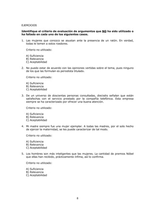 8
EJERCICIOS
Identifique el criterio de evaluación de argumentos que NO ha sido utilizado o
ha fallado en cada uno de los siguientes casos.
1. Las mujeres que conozco se asustan ante la presencia de un ratón. En verdad,
todas le temen a estos roedores.
Criterio no utilizado:
A) Suficiencia
B) Relevancia
C) Aceptabilidad
2. No puedo estar de acuerdo con las opiniones vertidas sobre el tema, pues ninguno
de los que las formulan es periodista titulado.
Criterio no utilizado:
A) Suficiencia
B) Relevancia
C) Aceptabilidad
3. De un universo de doscientas personas consultadas, dieciséis señalan que están
satisfechas con el servicio prestado por la compañía telefónica. Esta empresa
siempre se ha caracterizado por ofrecer una buena atención.
Criterio no utilizado:
A) Suficiencia
B) Relevancia
C) Aceptabilidad
4. Mi madre siempre fue una mujer ejemplar. A todas las madres, por el solo hecho
de ejercer la maternidad, se les puede caracterizar de tal modo.
Criterio no utilizado:
A) Suficiencia
B) Relevancia
C) Aceptabilidad
5. Los hombres son más inteligentes que las mujeres. La cantidad de premios Nóbel
que ellas han recibido, prácticamente ínfima, así lo confirma.
Criterio no utilizado:
A) Suficiencia
B) Relevancia
C) Aceptabilidad
 