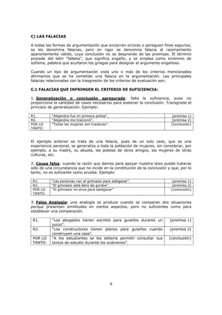 9
C) LAS FALACIAS
A todas las formas de argumentación que encierran errores o persiguen fines espurios,
se les denomina falacias, pero en rigor se denomina falacia al razonamiento
aparentemente válido, cuya conclusión no se desprende de las premisas. El término
procede del latín “fallatia”, que significa engaño, y se emplea como sinónimo de
sofisma, palabra que acuñaron los griegos para designar el argumento engañoso.
Cuando un tipo de argumentación viola uno o más de los criterios mencionados
afirmamos que se ha cometido una falacia en la argumentación. Las principales
falacias relacionadas con la trasgresión de los criterios de evaluación son:
C.1 FALACIAS QUE INFRINGEN EL CRITERIO DE SUFICIENCIA:
1. Generalización o conclusión apresurada: falta la suficiencia, pues no
proporciona la cantidad de casos necesarios para sostener la conclusión. Transgrede el
principio de generalización. Ejemplo:
R1. “Alejandra fue mi primera polola”. (premisa 1)
R2. “Alejandra me traicionó”. (premisa 2)
POR LO
TANTO:
“Todas las mujeres son traidoras”. (conclusión)
El ejemplo anterior se trata de una falacia, pues de un solo caso, que es una
experiencia personal, se generaliza a toda la población de mujeres, sin considerar, por
ejemplo, a su madre, su abuela, las pololas de otros amigos, las mujeres de otras
culturas, etc.
2. Causa falsa: cuando la razón que damos para apoyar nuestra tesis puede tratarse
sólo de una circunstancia que no incide en la constitución de la conclusión y que, por lo
tanto, no es suficiente como prueba. Ejemplo:
R1. “Las personas van al gimnasio para adelgazar”. (premisa 1)
R2. “El gimnasio está lleno de gordos”. (premisa 2)
POR LO
TANTO:
“El gimnasio no sirve para adelgazar” (conclusión)
3. Falsa Analogía: una analogía se produce cuando se comparan dos situaciones
porque presentan similitudes en ciertos aspectos, pero no suficientes como para
establecer una comparación.
R1. “Los abogados tienen escritos para guiarlos durante un
juicio”.
(premisa 1)
R2. “Los constructores tienen planos para guiarlos cuando
construyen una casa”.
(premisa 2)
POR LO
TANTO:
“A los estudiantes se les debería permitir consultar sus
textos de estudio durante los exámenes”.
(conclusión)
 
