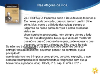 Nas aflições da vida.
26. PREFÁCIO. Podemos pedir a Deus favores terrenos e
Ele no-los pode conceder, quando tenham um fim útil e
sério. Mas, como a utilidade das coisas sempre a
julgamos do nosso ponto de vista e como as nossas
vistas se
circunscrevem ao presente, nem sempre vemos o lado
mau do que desejamos, Deus, que vê muito melhor do
que nós e que só o nosso bem quer, pode recusar o que
pecamos, como um pai nega ao filho o que lhe seja
prejudicial.
Se não nos é concedido o que pedimos, não devemos por isso
entregar-nos ao desânimo; devemos pensar, ao contrário, que a
privação do
que desejamos nos é imposta como prova, ou como expiação, e que
a nossa recompensa será proporcionada à resignação com que a
houvermos suportado. (Cap. XXVII, nº 6; cap. II, nº 5 a nº 7.)
 