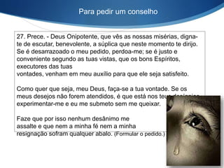 27. Prece. - Deus Onipotente, que vês as nossas misérias, digna-
te de escutar, benevolente, a súplica que neste momento te dirijo.
Se é desarrazoado o meu pedido, perdoa-me; se é justo e
conveniente segundo as tuas vistas, que os bons Espíritos,
executores das tuas
vontades, venham em meu auxílio para que ele seja satisfeito.
Como quer que seja, meu Deus, faça-se a tua vontade. Se os
meus desejos não forem atendidos, é que está nos teus desígnios
experimentar-me e eu me submeto sem me queixar.
Faze que por isso nenhum desânimo me
assalte e que nem a minha fé nem a minha
resignação sofram qualquer abalo. (Formular o pedido.)
Para pedir um conselho
 