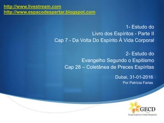 S
1- Estudo do
Livro dos Espíritos - Parte II
Cap 7 - Da Volta Do Espírito À Vida Corporal
2- Estudo do
Evangelho Segundo o Espitismo
Cap 28 – Coletânea de Preces Espíritas
Dubai, 31-01-2016
Por Patrícia Farias
http://www.livestream.com
http://www.espacodespertar.blogspot.com
 