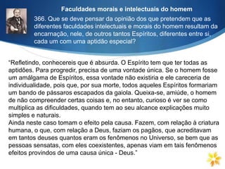 366. Que se deve pensar da opinião dos que pretendem que as
diferentes faculdades intelectuais e morais do homem resultam da
encarnação, nele, de outros tantos Espíritos, diferentes entre si,
cada um com uma aptidão especial?
“Refletindo, conhecereis que é absurda. O Espírito tem que ter todas as
aptidões. Para progredir, precisa de uma vontade única. Se o homem fosse
um amálgama de Espíritos, essa vontade não existiria e ele careceria de
individualidade, pois que, por sua morte, todos aqueles Espíritos formariam
um bando de pássaros escapados da gaiola. Queixa-se, amiúde, o homem
de não compreender certas coisas e, no entanto, curioso é ver se como
multiplica as dificuldades, quando tem ao seu alcance explicações muito
simples e naturais.
Ainda neste caso tomam o efeito pela causa. Fazem, com relação à criatura
humana, o que, com relação a Deus, faziam os pagãos, que acreditavam
em tantos deuses quantos eram os fenômenos no Universo, se bem que as
pessoas sensatas, com eles coexistentes, apenas viam em tais fenômenos
efeitos provindos de uma causa única - Deus.”
Faculdades morais e intelectuais do homem
 