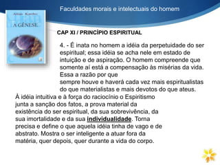 Faculdades morais e intelectuais do homem
4. - É inata no homem a idéia da perpetuidade do ser
espiritual; essa idéia se acha nele em estado de
intuição e de aspiração. O homem compreende que
somente aí está a compensação às misérias da vida.
Essa a razão por que
sempre houve e haverá cada vez mais espiritualistas
do que materialistas e mais devotos do que ateus.
À idéia intuitiva e à força do raciocínio o Espiritismo
junta a sanção dos fatos, a prova material da
existência do ser espiritual, da sua sobrevivência, da
sua imortalidade e da sua individualidade. Torna
precisa e define o que aquela idéia tinha de vago e de
abstrato. Mostra o ser inteligente a atuar fora da
matéria, quer depois, quer durante a vida do corpo.
CAP XI / PRINCÍPIO ESPIRITUAL
 