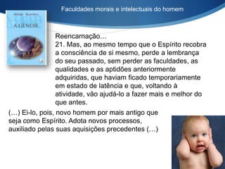 Faculdades morais e intelectuais do homem
Reencarnação…
21. Mas, ao mesmo tempo que o Espírito recobra
a consciência de si mesmo, perde a lembrança
do seu passado, sem perder as faculdades, as
qualidades e as aptidões anteriormente
adquiridas, que haviam ficado temporariamente
em estado de latência e que, voltando à
atividade, vão ajudá-lo a fazer mais e melhor do
que antes.
(…) Ei-lo, pois, novo homem por mais antigo que
seja como Espírito. Adota novos processos,
auxiliado pelas suas aquisições precedentes (…)
 
