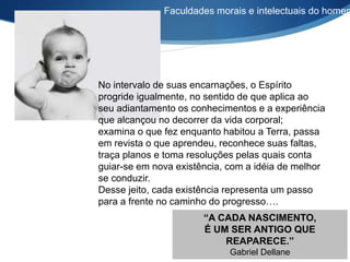 No intervalo de suas encarnações, o Espírito
progride igualmente, no sentido de que aplica ao
seu adiantamento os conhecimentos e a experiência
que alcançou no decorrer da vida corporal;
examina o que fez enquanto habitou a Terra, passa
em revista o que aprendeu, reconhece suas faltas,
traça planos e toma resoluções pelas quais conta
guiar-se em nova existência, com a idéia de melhor
se conduzir.
Desse jeito, cada existência representa um passo
para a frente no caminho do progresso….
“A CADA NASCIMENTO,
É UM SER ANTIGO QUE
REAPARECE.”
Gabriel Dellane
Faculdades morais e intelectuais do homem
 