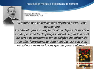 March 23, 1857, Paris,
France February 15, 1926
Faculdades morais e intelectuais do homem
“O estudo das comunicações espíritas provou-nos,
de maneira
irrefutável, que a situação da alma depois da morte é
regida por uma lei de justiça infalível, segundo a qual
os seres se encontram em condições de existência
que são rigorosamente determinadas por seu grau
evolutivo e pelos esforços que faz para melhorar.”
 