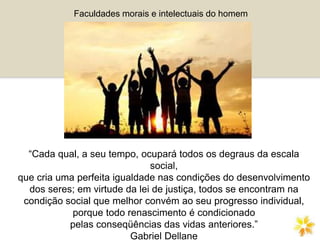 “Cada qual, a seu tempo, ocupará todos os degraus da escala
social,
que cria uma perfeita igualdade nas condições do desenvolvimento
dos seres; em virtude da lei de justiça, todos se encontram na
condição social que melhor convém ao seu progresso individual,
porque todo renascimento é condicionado
pelas conseqüências das vidas anteriores.”
Gabriel Dellane
Faculdades morais e intelectuais do homem
 