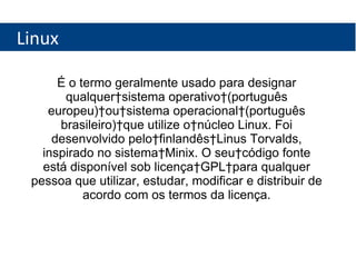 Linux É o termo geralmente usado para designar qualquer sistema operativo (português europeu) ou sistema operacional (português brasileiro) que utilize o núcleo Linux. Foi desenvolvido pelo finlandês Linus Torvalds, inspirado no sistema Minix. O seu código fonte está disponível sob licença GPL para qualquer pessoa que utilizar, estudar, modificar e distribuir de acordo com os termos da licença. 