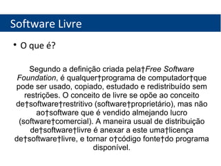 Software Livre O que é? Segundo a definição criada pela  Free Software Foundation , é qualquer programa de computador que pode ser usado, copiado, estudado e redistribuído sem restrições. O conceito de livre se opõe ao conceito de software restritivo (software proprietário), mas não ao software que é vendido almejando lucro (software comercial). A maneira usual de distribuição de software livre é anexar a este uma licença de software livre, e tornar o código fonte do programa disponível. 