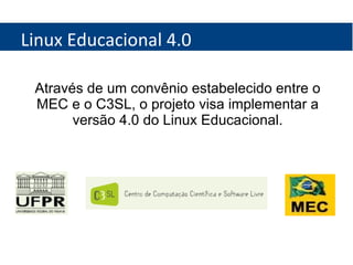 Linux Educacional 4.0 Através de um convênio estabelecido entre o MEC e o C3SL, o projeto visa implementar a versão 4.0 do Linux Educacional. 