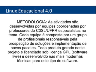 Linux Educacional 4.0 METODOLOGIA: As atividades são desenvolvidas por equipes coordenadas por professores do C3SL/UFPR especialistas no tema. Cada equipe é composta por um grupo de profissionais responsáveis pela prospecção de soluções e implementação de novos pacotes. Todo produto gerado neste projeto é licenciado sob licença GPL (software livre) e desenvolvido nas mais modernas técnicas para este tipo de software. 