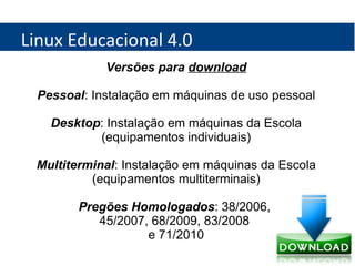 Linux Educacional 4.0 Versões para  download Pessoal : Instalação em máquinas de uso pessoal Desktop : Instalação em máquinas da Escola (equipamentos individuais) Multiterminal : Instalação em máquinas da Escola (equipamentos multiterminais) Pregões Homologados : 38/2006,  45/2007, 68/2009, 83/2008  e 71/2010 