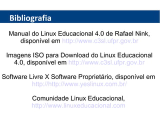 Bibliografia Manual do Linux Educacional 4.0 de Rafael Nink, disponível em  http://www.c3sl.ufpr.gov.br Imagens ISO para Download do Linux Educacional 4.0, disponível em  http://www.c3sl.ufpr.gov.br Software Livre X Software Proprietário, disponível em  http://http://www.yeslinux.com.br/ Comunidade Linux Educacional,  http://www.linuxeducacional.com   