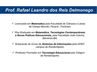 Prof. Rafael Leandro dos Reis Delmonego Licenciado em  Matemática  pela Faculdade de Ciências e Letras de Campo Mourão, Paraná - Fecilcam; Pós-Graduado em  Matemática, Tecnologias Contemporâneas e Novas Práticas Educacionais,  pela Faculdade João Calvino, Barreiras-BA; Graduando do Curso de  Sistemas de Informações  pela UFMT, campus de Rondonópolis; Professor Formador em  Tecnologia Educacional  pelo Cefapro de Rondonópolis. 