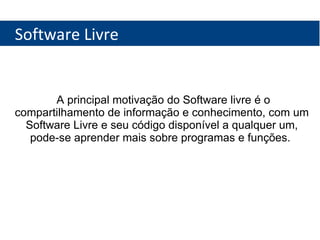 Software Livre A principal motivação do Software livre é o compartilhamento de informação e conhecimento, com um Software Livre e seu código disponível a qualquer um, pode-se aprender mais sobre programas e funções.  