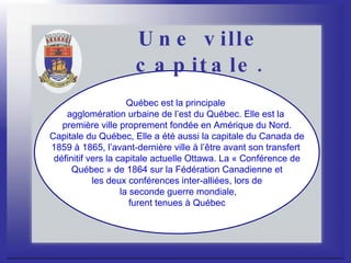 Une ville capitale. Québec est la principale  agglomération urbaine de l’est du Québec. Elle est la  première ville proprement fondée en Amérique du Nord. Capitale du Québec, Elle a été aussi la capitale du Canada de  1859 à 1865, l’avant-dernière ville à l’être avant son transfert  définitif vers la capitale actuelle Ottawa. La « Conférence de Québec » de 1864 sur la Fédération Canadienne et  les deux conférences inter-alliées, lors de la seconde guerre mondiale, furent tenues à Québec  