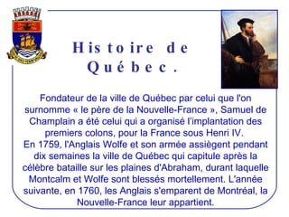 Histoire de Québec. Fondateur de la ville de Québec par celui que l'on surnomme « le père de la Nouvelle-France », Samuel de Champlain a été celui qui a organisé l’implantation des premiers colons, pour la France sous Henri IV.  En 1759, l'Anglais Wolfe et son armée assiègent pendant dix semaines la ville de Québec qui capitule après la célèbre bataille sur les plaines d'Abraham, durant laquelle Montcalm et Wolfe sont blessés mortellement. L'année suivante, en 1760, les Anglais s'emparent de Montréal, la Nouvelle-France leur appartient. 