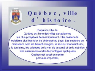 Québec, ville d’histoire. Depuis la ville de  Québec est l’une des villes canadiennes  les plus prospères économiquement. Elle possède le  troisième plus bas taux de chômage au pays. Les secteurs en  croissance sont les biotechnologies, le secteur manufacturier, le tourisme, les sciences de la vie, de la santé et de la nutrition, des assurances et des technologies appliquées. Québec est aussi un centre  portuaire important,   