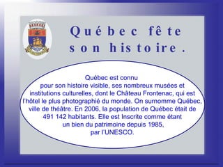 Québec fête son histoire. Québec est connu  pour son histoire visible, ses nombreux musées et institutions culturelles, dont le Château Frontenac, qui est  l’hôtel le plus photographié du monde. On surnomme Québec, ville de théâtre. En 2006, la population de Québec était de  491 142 habitants. Elle est Inscrite comme étant un bien du patrimoine depuis 1985, par l’UNESCO.  