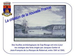 Des fouilles archéologiques de Cap-Rouge ont mis à jour  les vestiges des forts érigés par Jacques Cartier et  Jean-François de La Rocque de Roberval, entre 1541 et 1543. La création de la nouvelle France. 
