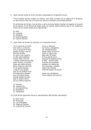 10
8. ¿Qué nombre recibe la forma narrativa expresada en el siguiente texto?
“Tres hombres querían acabar con Perseo, pero éste, armado con la cabeza de la Gorgona,
no sólo venció a los tres, sino que hizo que se cumpliese una terrible profecía.
Al nacimiento de Perseo, hijo de Zeus y de la princesa Danae, llenóse de espanto el corazón
de su abuelo, el rey Acrisio de Argos, pues un oráculo había predicho que el rey acabaría a
manos de un varón nacido de su hija Danae.”
A) Mito.
B) Leyenda.
C) Parábola.
D) Cuento popular.
E) Cuento literario.
9. ¿Qué visión de mundo se reconoce en el siguiente texto?
“En la rama de un árbol, Al oír un discurso
bien ufano y contento, tan dulce y halagüeño,
con un queso en el pico, de vanidad llevado,
estaba el señor cuervo. Quiso cantar el cuervo:
Del olor atraído, abrió su negro pico,
Un zorro muy maestro dejó caer el queso.
Le dijo estas palabras El muy astuto zorro,
A poco más o menos: después de haberlo preso,
–¡Tenga usted buenos días, le dijo: –¡Señor bobo,
señor cuervo, mi dueño! Pues sin otro alimento
Vaya que estáis donoso, quedáis con alabanzas
Mono, lindo en extremo! Tan hinchado y repleto,
Yo no gasto lisonjas, digerid las lisonjas
Y digo lo que siento; mientras digiero el queso!
Que si a tu belleza traza
Corresponde el gorjeo, Quien oye aduladores
Juro a la diosa Ceres, nunca espere otro premio.
Siendo testigo el Cielo,
Que tú serás el fénix
De sus vastos imperios.
A) Heroica.
B) Teocéntrica.
C) Antropocéntrica.
D) Neoclásica.
E) Romántica.
10. ¿Cuál de las siguientes obras es representativa del período naturalista?
A) Sub–Terra
B) El proceso
C) Los miserables
D) Viajes de Gulliver
E) Lazarillo de Tormes
 
