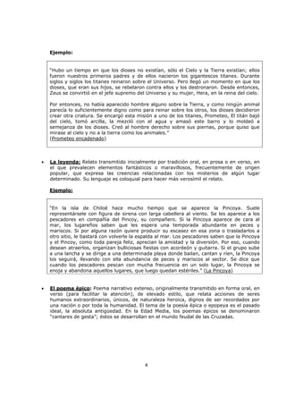 4
Ejemplo:
“Hubo un tiempo en que los dioses no existían, sólo el Cielo y la Tierra existían; ellos
fueron nuestros primeros padres y de ellos nacieron los gigantescos titanes. Durante
siglos y siglos los titanes reinaron sobre el Universo. Pero llegó un momento en que los
dioses, que eran sus hijos, se rebelaron contra ellos y los destronaron. Desde entonces,
Zeus se convirtió en el jefe supremo del Universo y su mujer, Hera, en la reina del cielo.
Por entonces, no había aparecido hombre alguno sobre la Tierra, y como ningún animal
parecía lo suficientemente digno como para reinar sobre los otros, los dioses decidieron
crear otra criatura. Se encargó esta misión a uno de los titanes, Prometeo, El titán bajó
del cielo, tomó arcilla, la mezcló con el agua y amasó este barro y lo moldeó a
semejanza de los dioses. Creó al hombre derecho sobre sus piernas, porque quiso que
mirase al cielo y no a la tierra como los animales.”
(Prometeo encadenado)
• La leyenda: Relato transmitido inicialmente por tradición oral, en prosa o en verso, en
el que prevalecen elementos fantásticos o maravillosos, frecuentemente de origen
popular, que expresa las creencias relacionadas con los misterios de algún lugar
determinado. Su lenguaje es coloquial para hacer más verosímil el relato.
Ejemplo:
“En la isla de Chiloé hace mucho tiempo que se aparece la Pincoya. Suele
representársele con figura de sirena con larga cabellera al viento. Se les aparece a los
pescadores en compañía del Pincoy, su compañero. Si la Pincoya aparece de cara al
mar, los lugareños saben que les espera una temporada abundante en peces y
mariscos. Si por alguna razón quiere producir su escasez en esa zona o trasladarlos a
otro sitio, le bastará con volverle la espalda al mar. Los pescadores saben que la Pincoya
y el Pincoy, como toda pareja feliz, aprecian la amistad y la diversión. Por eso, cuando
desean atraerlos, organizan bulliciosas fiestas con acordeón y guitarra. Si el grupo sube
a una lancha y se dirige a una determinada playa donde bailan, cantan y ríen, la Pincoya
los seguirá, llevando con ella abundancia de peces y mariscos al sector. Se dice que
cuando los pescadores pescan con mucha frecuencia en un solo lugar, la Pincoya se
enoja y abandona aquellos lugares, que luego quedan estériles.” (La Pincoya)
• El poema épico: Poema narrativo extenso, originalmente transmitido en forma oral, en
verso (para facilitar la atención), de elevado estilo, que relata acciones de seres
humanos extraordinarios, únicos, de naturaleza heroica, dignos de ser recordados por
una nación o por toda la humanidad. El tema de la poesía épica o epopeya es el pasado
ideal, la absoluta antigüedad. En la Edad Media, los poemas épicos se denominaron
“cantares de gesta”; éstos se desarrollan en el mundo feudal de las Cruzadas.
 