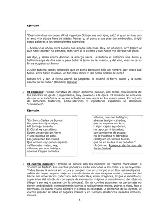 5
Ejemplo:
“Desvistiéndose entonces allí el ingenioso Odiseo sus andrajos, saltó al gran umbral con
el arco y la aljaba llena de aladas flechas y, al punto a sus pies derramándolas, dirigió
estas palabras a los pretendientes soberbios:
– Acabáronse ahora estos juegos que a nadie interesan. Hay, no obstante, otro blanco al
que nadie acertar ha pensado, mas veré si lo acierto y que Apolo me otorgue tal gloria.
Así dijo, y lanzó contra Antinoo la amarga saeta. Levantaba él entonces una áurea y
bellísima copa de dos asas y para beber la tenía en las manos, y del vino, mas no de su
fin se ocupaba su ánimo.
¿Quién hubiera jamás concebido que en pleno banquete sólo un hombre, por bravo que
fuese, entre tanto invitado, un tan malo morir y tan negro destino le diera?
Odiseo tiró y con la flecha acertó su garganta, le ensartó el tierno cuello y la punta
asomó por la nuca.” (Homero: Odisea)
• El romance: Poema narrativo de origen anónimo–popular, con temas provenientes de
los cantares de gesta o legendarios, muy próximos a la épica. El romance se compone
de una serie indefinida de versos octosílabos asonantes en los versos pares. El conjunto
de romances históricos, épico–literarios y legendarios españoles se denomina
“romancero”.
Ejemplo:
“En Santa Gadea de Burgos
Do juran los hijosdalgo,
Allí toma juramento
El Cid al rey castellano,
Sobre un cerrojo de hierro
Y una ballesta de palo.
Las juras eran tan recias
Que al buen rey ponen espanto.
–Villanos te maten, rey,
villanos, que non hidalgos;
abarcas traigan calzadas,
villanos, que non hidalgos;
abarcas traigan calzadas,
que no zapatos con lazo;
traigan capas aguaderas,
no capuces ni tabardos;
con camisones de estopa,
no de Holanda ni labrados;
cabalguen en sendas burras,
que no en mulas ni en caballos.”
(Anónimo: Romance de la jura de
Santa Gadea)
• El cuento popular: También se conoce con los nombres de “cuento maravilloso” o
“cuento de hadas”. Los cuentos populares están asociados a los mitos y a las leyendas.
Todos tienen la misma estructura y cumplen con un principio y un final estereotipados:
salida del hogar seguro, viaje en cumplimiento de una riesgosa misión, encuentro del
héroe con adversarios poderosos sobrenaturales, como dragones, brujas o monstruos,
superación del obstáculo con ayuda de elementos mágicos y cumplimiento del objetivo
(llegar a ser rey o casarse con la princesa). En los cuentos populares los personajes no
tienen ambigüedad: son totalmente buenos o radicalmente malos, pobres o ricos, feos o
hermosos. El bueno triunfa siempre y el malo es castigado. A diferencia de la leyenda, el
cuento popular se sitúa en lugares irreales y en tiempos ahistóricos, pasados remotos,
ideales.
 