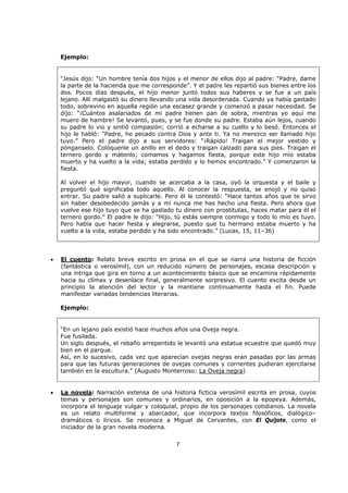7
Ejemplo:
“Jesús dijo: “Un hombre tenía dos hijos y el menor de ellos dijo al padre: “Padre, dame
la parte de la hacienda que me corresponde”. Y el padre les repartió sus bienes entre los
dos. Pocos días después, el hijo menor juntó todos sus haberes y se fue a un país
lejano. Allí malgastó su dinero llevando una vida desordenada. Cuando ya había gastado
todo, sobrevino en aquella región una escasez grande y comenzó a pasar necesidad. Se
dijo: “¡Cuántos asalariados de mi padre tienen pan de sobra, mientras yo aquí me
muero de hambre! Se levantó, pues, y se fue donde su padre. Estaba aún lejos, cuando
su padre lo vio y sintió compasión; corrió a echarse a su cuello y lo besó. Entonces el
hijo le habló: “Padre, he pecado contra Dios y ante ti. Ya no merezco ser llamado hijo
tuyo.” Pero el padre dijo a sus servidores: “¡Rápido! Traigan el mejor vestido y
pónganselo. Colóquenle un anillo en el dedo y traigan calzado para sus pies. Traigan el
ternero gordo y mátenlo; comamos y hagamos fiesta, porque este hijo mío estaba
muerto y ha vuelto a la vida; estaba perdido y lo hemos encontrado.” Y comenzaron la
fiesta.
Al volver el hijo mayor, cuando se acercaba a la casa, oyó la orquesta y el baile y
preguntó qué significaba todo aquello. Al conocer la respuesta, se enojó y no quiso
entrar. Su padre salió a suplicarle. Pero él le contestó: “Hace tantos años que te sirvo
sin haber desobedecido jamás y a mí nunca me has hecho una fiesta. Pero ahora que
vuelve ese hijo tuyo que se ha gastado tu dinero con prostitutas, haces matar para él el
ternero gordo.” El padre le dijo: “Hijo, tú estás siempre conmigo y todo lo mío es tuyo.
Pero había que hacer fiesta y alegrarse, puesto que tu hermano estaba muerto y ha
vuelto a la vida, estaba perdido y ha sido encontrado.” (Lucas, 15, 11–36)
• El cuento: Relato breve escrito en prosa en el que se narra una historia de ficción
(fantástica o verosímil), con un reducido número de personajes, escasa descripción y
una intriga que gira en torno a un acontecimiento básico que se encamina rápidamente
hacia su clímax y desenlace final, generalmente sorpresivo. El cuento excita desde un
principio la atención del lector y la mantiene continuamente hasta el fin. Puede
manifestar variadas tendencias literarias.
Ejemplo:
“En un lejano país existió hace muchos años una Oveja negra.
Fue fusilada.
Un siglo después, el rebaño arrepentido le levantó una estatua ecuestre que quedó muy
bien en el parque.
Así, en lo sucesivo, cada vez que aparecían ovejas negras eran pasadas por las armas
para que las futuras generaciones de ovejas comunes y corrientes pudieran ejercitarse
también en la escultura.” (Augusto Monterroso: La Oveja negra)
• La novela: Narración extensa de una historia ficticia verosímil escrita en prosa, cuyos
temas y personajes son comunes y ordinarios, en oposición a la epopeya. Además,
incorpora el lenguaje vulgar y coloquial, propio de los personajes cotidianos. La novela
es un relato multiforme y abarcador, que incorpora textos filosóficos, dialógico–
dramáticos o líricos. Se reconoce a Miguel de Cervantes, con El Quijote, como el
iniciador de la gran novela moderna.
 