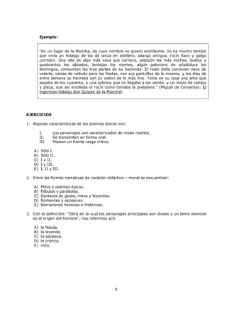 8
Ejemplo:
“En un lugar de la Mancha, de cuyo nombre no quiero acordarme, no ha mucho tiempo
que vivía un hidalgo de los de lanza en astillero, adarga antigua, rocín flaco y galgo
corredor. Una olla de algo más vaca que carnero, salpicón las más noches, duelos y
quebrantos los sábados, lentejas los viernes, algún palomino de añadidura los
domingos, consumían las tres partes de su hacienda. El resto della concluían sayo de
velarte, calzas de velludo para las fiestas, con sus pantuflos de lo mesmo, y los días de
entre semana se honraba con su vellorí de lo más fino. Tenía en su casa una ama que
pasaba de los cuarenta, y una sobrina que no llegaba a los veinte, y un mozo de campo
y plaza, que así ensillaba el rocín como tomaba la podadera.” (Miguel de Cervantes: El
ingenioso hidalgo don Quijote de la Mancha)
EJERCICIOS
1. Algunas características de los poemas épicos son:
I. Los personajes son caracterizados de modo realista.
II. Se transmiten en forma oral.
III. Poseen un fuerte rasgo crítico.
A) Sólo I.
B) Sólo II.
C) I y II.
D) I y III.
E) I, II y III.
2. Entre las formas narrativas de carácter didáctico – moral se encuentran:
A) Mitos y poemas épicos.
B) Fábulas y parábolas.
C) Cantares de gesta, mitos y leyendas.
D) Romances y epopeyas.
E) Narraciones heroicas e históricas.
3. Con la definición: "Obra en la cual los personajes principales son dioses y un tema esencial
es el origen del hombre", nos referimos a(l)
A) la fábula.
B) la leyenda.
C) la epopeya.
D) la crónica.
E) mito.
 