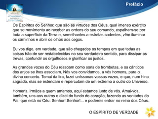 Os Espíritos do Senhor, que são as virtudes dos Céus, qual imenso exército
que se movimenta ao receber as ordens do seu comando, espalham-se por
toda a superfície da Terra e, semelhantes a estrelas cadentes, vêm iluminar
os caminhos e abrir os olhos aos cegos.
Eu vos digo, em verdade, que são chegados os tempos em que todas as
coisas hão de ser restabelecidas no seu verdadeiro sentido, para dissipar as
trevas, confundir os orgulhosos e glorificar os justos.
Prefácio
As grandes vozes do Céu ressoam como sons de trombetas, e os cânticos
dos anjos se lhes associam. Nós vos convidamos, a vós homens, para o
divino concerto. Tomai da lira, fazei uníssonas vossas vozes, e que, num hino
sagrado, elas se estendam e repercutam de um extremo a outro do Universo.
Homens, irmãos a quem amamos, aqui estamos junto de vós. Amai-vos,
também, uns aos outros e dizei do fundo do coração, fazendo as vontades do
Pai, que está no Céu: Senhor! Senhor!... e podereis entrar no reino dos Céus.
O ESPÍRITO DE VERDADE
 
