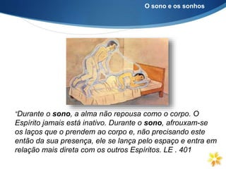 O sono e os sonhos
“Durante o sono, a alma não repousa como o corpo. O
Espírito jamais está inativo. Durante o sono, afrouxam-se
os laços que o prendem ao corpo e, não precisando este
então da sua presença, ele se lança pelo espaço e entra em
relação mais direta com os outros Espíritos. LE . 401
 