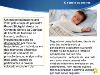 Um estudo realizado no ano
2000 pela equipe do psiquiatra
Robert Stickgold, diretor do
Centro do Sono e da Cognição
da Escola de Medicina de
Harvard, analisou a
importância do sono no
desempenho por meio de
testes feitos com indivíduos em
dois momentos diferentes:
depois de uma noite de
privação de sono e alguns dias
mais tarde, quando os
participantes já haviam
colocado o sono em dia.
Segundo os pesquisadores, depois de
uma boa noite de sono os
participantes executaram sua tarefa
melhor no dia seguinte e foram se
aprimorando nos três dias
subsequentes. Já depois de uma noite
sem sono, essas pessoas não
mostraram nenhuma melhora em seu
desempenho, nem mesmo quando
foram autorizadas a dormir à vontade
por duas noites seguidas.
O sono e os sonhos
 