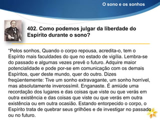 “Pelos sonhos, Quando o corpo repousa, acredita-o, tem o
Espírito mais faculdades do que no estado de vigília. Lembra-se
do passado e algumas vezes prevê o futuro. Adquire maior
potencialidade e pode por-se em comunicação com os demais
Espíritos, quer deste mundo, quer do outro. Dizes
freqüentemente: Tive um sonho extravagante, um sonho horrível,
mas absolutamente inverossímil. Enganaste. É amiúde uma
recordação dos lugares e das coisas que viste ou que verás em
outra existência e das coisas que viste ou que verás em outra
existência ou em outra ocasião. Estando entorpecido o corpo, o
Espírito trata de quebrar seus grilhões e de investigar no passado
ou no futuro.
402. Como podemos julgar da liberdade do
Espírito durante o sono?
O sono e os sonhos
 