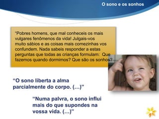 “Pobres homens, que mal conheceis os mais
vulgares fenômenos da vida! Julgais-vos
muito sábios e as coisas mais comezinhas vos
confundem. Nada sabeis responder a estas
perguntas que todas as crianças formulam: Que
fazemos quando dormimos? Que são os sonhos?
“O sono liberta a alma
parcialmente do corpo. (…)”
“Numa palvra, o sono influi
mais do que supondes na
vossa vida. (…)”
O sono e os sonhos
 