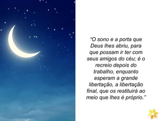 “O sono é a porta que
Deus lhes abriu, para
que possam ir ter com
seus amigos do céu; é o
recreio depois do
trabalho, enquanto
esperam a grande
libertação, a libertação
final, que os restituirá ao
meio que lhes é próprio.”
O sono é a porta que Deus lhes
abriu, para que possam ir ter com
seus amigos do céu; é o recreio
depois do trabalho, enquanto
esperam a grande libertação, a
libertação
 