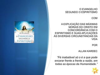 O EVANGELHO
SEGUNDO O ESPIRITISMO
COM
A EXPLICAÇÃO DAS MÁXIMAS
MORAIS DO CRISTO EM
CONCORDÂNCIA COM O
ESPIRITISMO E SUAS APLICAÇÕES
ÀS DIVERSAS CIRCUNSTÂNCIAS DA
VIDA
POR
ALLAN KARDEC
“Fé inabalável só o é a que pode
encarar frente a frente a razão, em
todas as épocas da Humanidade.”
 