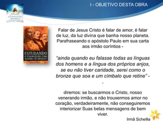 I - OBJETIVO DESTA OBRA
Falar de Jesus Cristo é falar de amor, é falar
de luz, da luz divina que banha nosso planeta.
Parafraseando o apóstolo Paulo em sua carta
aos irmão coríntios -
“ainda quando eu falasse todas as línguas
dos homens e a língua dos próprios anjos,
se eu não tiver caridade, serei como o
bronze que soa e um címbalo que retine” -
,
diremos: se buscarmos o Cristo, nosso
venerando irmão, e não trouxermos amor no
coração, verdadeiramente, não conseguiremos
interiorizar Suas belas mensagens de bem
viver.
Irmã Scheilla
 